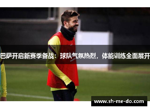 巴萨开启新赛季备战：球队气氛热烈，体能训练全面展开