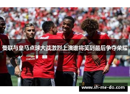 曼联与皇马点球大战激烈上演谁将笑到最后争夺荣耀