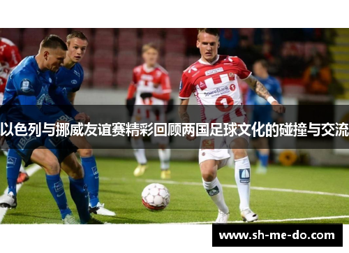 以色列与挪威友谊赛精彩回顾两国足球文化的碰撞与交流