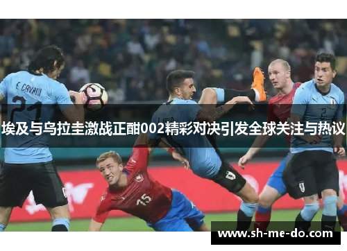 埃及与乌拉圭激战正酣002精彩对决引发全球关注与热议